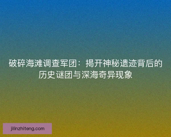 破碎海滩调查军团：揭开神秘遗迹背后的历史谜团与深海奇异现象
