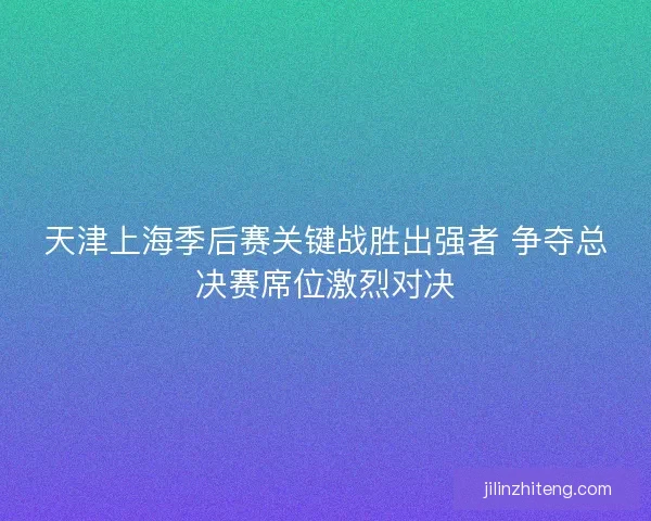天津上海季后赛关键战胜出强者 争夺总决赛席位激烈对决