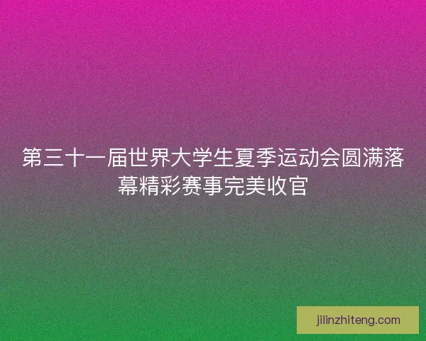第三十一届世界大学生夏季运动会圆满落幕精彩赛事完美收官