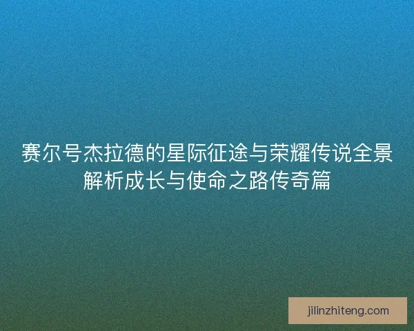 赛尔号杰拉德的星际征途与荣耀传说全景解析成长与使命之路传奇篇