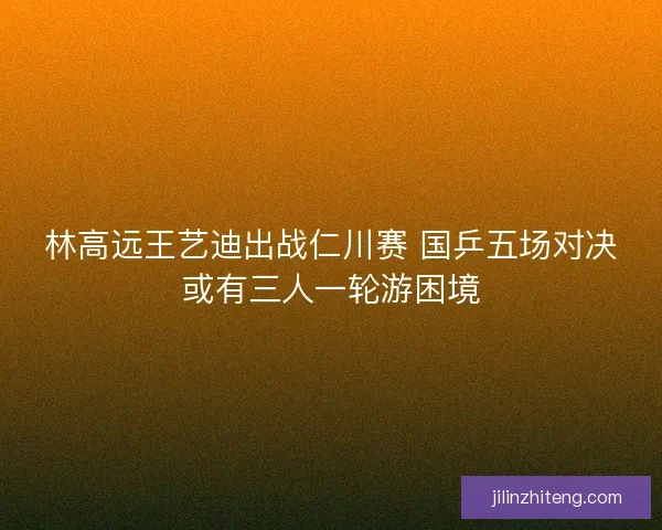 林高远王艺迪出战仁川赛 国乒五场对决或有三人一轮游困境