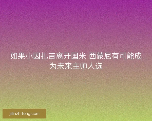 如果小因扎吉离开国米 西蒙尼有可能成为未来主帅人选