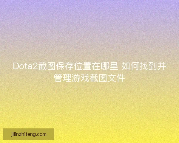 Dota2截图保存位置在哪里 如何找到并管理游戏截图文件