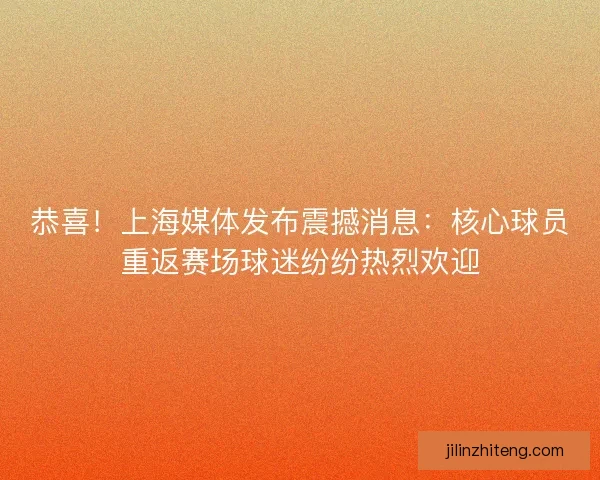 恭喜！上海媒体发布震撼消息：核心球员重返赛场球迷纷纷热烈欢迎