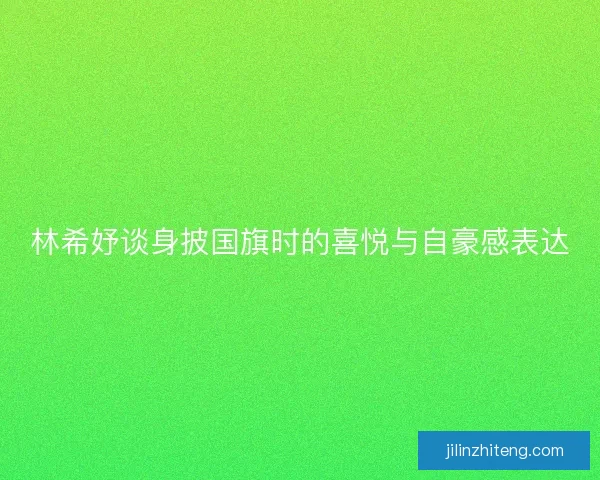 林希妤谈身披国旗时的喜悦与自豪感表达